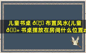 儿童书桌 🦋 布置风水(儿童 🌻 书桌摆放在房间什么位置zui
好)